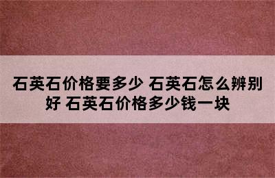 石英石价格要多少 石英石怎么辨别好 石英石价格多少钱一块